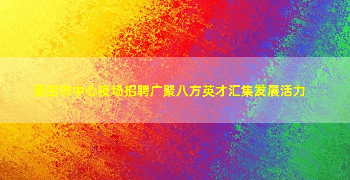 莆田市中心夜场招聘广聚八方英才汇集发展活力